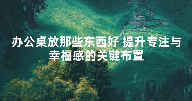 办公桌放那些东西好 提升专注与幸福感的关键布置